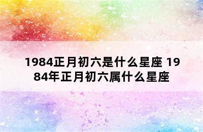 1984正月初六是什么星座 1984年正月初六属什么星座